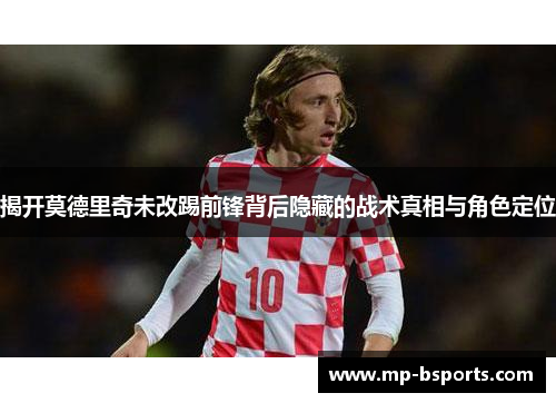 揭开莫德里奇未改踢前锋背后隐藏的战术真相与角色定位