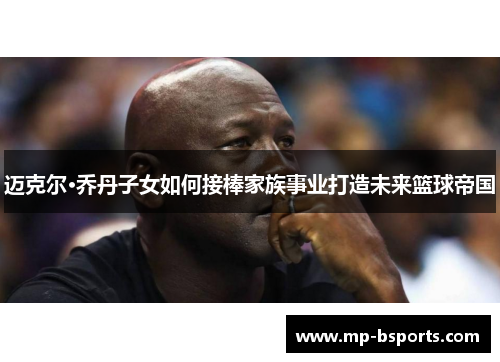 迈克尔·乔丹子女如何接棒家族事业打造未来篮球帝国