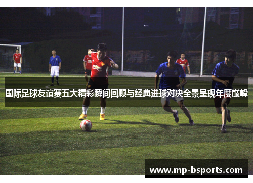 国际足球友谊赛五大精彩瞬间回顾与经典进球对决全景呈现年度巅峰