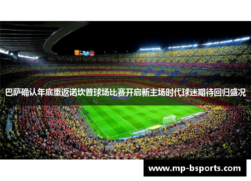 巴萨确认年底重返诺坎普球场比赛开启新主场时代球迷期待回归盛况
